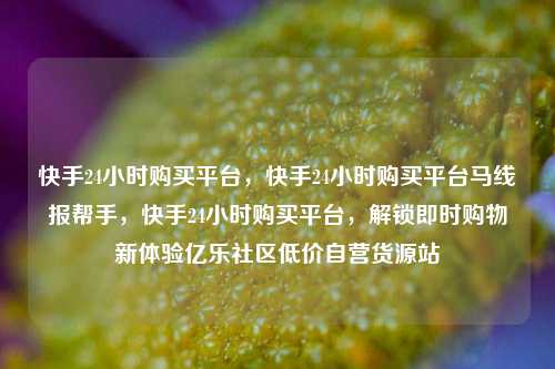 快手24小时购买平台，快手24小时购买平台马线报帮手	，快手24小时购买平台，解锁即时购物新体验亿乐社区低价自营货源站  第1张