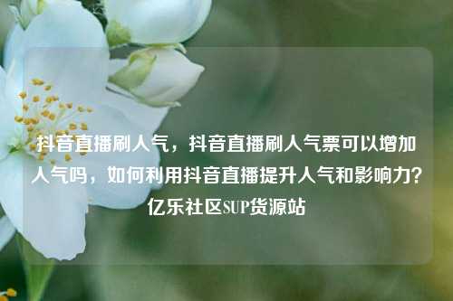 抖音直播刷人气，抖音直播刷人气票可以增加人气吗，如何利用抖音直播提升人气和影响力？亿乐社区SUP货源站  第1张