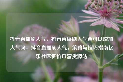 抖音直播刷人气	，抖音直播刷人气票可以增加人气吗，抖音直播刷人气，策略与技巧指南亿乐社区低价自营货源站  第1张
