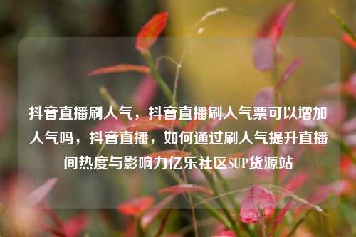 抖音直播刷人气，抖音直播刷人气票可以增加人气吗，抖音直播	，如何通过刷人气提升直播间热度与影响力亿乐社区SUP货源站  第1张