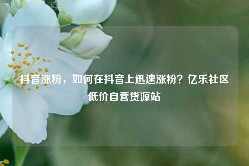 抖音涨粉	，如何在抖音上迅速涨粉？亿乐社区低价自营货源站  第1张