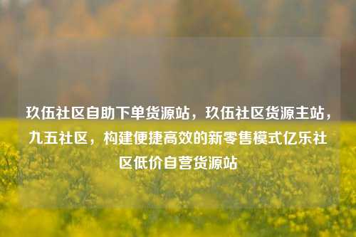 玖伍社区自助下单货源站	，玖伍社区货源主站，九五社区，构建便捷高效的新零售模式亿乐社区低价自营货源站  第1张