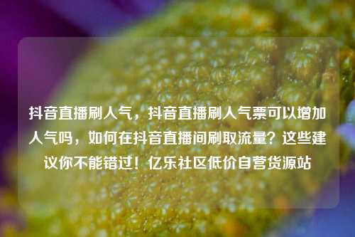 抖音直播刷人气，抖音直播刷人气票可以增加人气吗	，如何在抖音直播间刷取流量？这些建议你不能错过！亿乐社区低价自营货源站  第1张