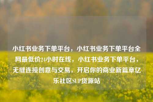 小红书业务下单平台，小红书业务下单平台全网最低价24小时在线	，小红书业务下单平台，无缝连接创意与交易，开启你的商业新篇章亿乐社区SUP货源站  第1张