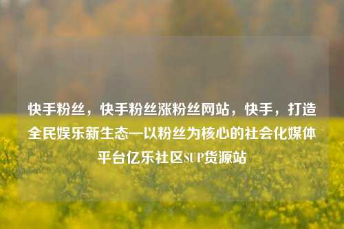 快手粉丝，快手粉丝涨粉丝网站	，快手，打造全民娱乐新生态—以粉丝为核心的社会化媒体平台亿乐社区SUP货源站  第1张