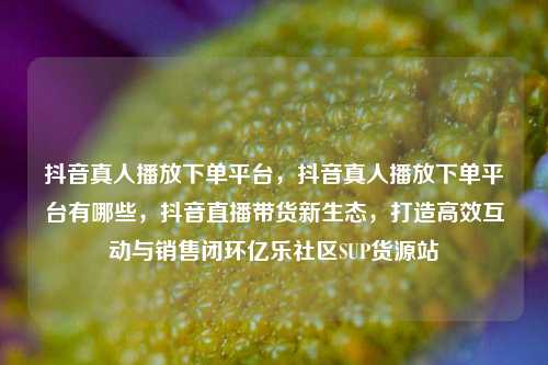 抖音真人播放下单平台，抖音真人播放下单平台有哪些	，抖音直播带货新生态，打造高效互动与销售闭环亿乐社区SUP货源站  第1张