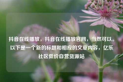 抖音在线播放，抖音在线播放官网，当然可以	。以下是一个新的标题和相应的文章内容	，亿乐社区低价自营货源站  第1张